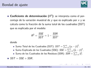 Bondad de ajuste
Coeficiente de determinación (R2): se interpreta como el por-
centaje de la variación muestral de y que es explicado por x y se
calcula como la fracción de la suma total de los cuadrados (SST)
que es explicada por el modelo:
R2
=
SSE
SST
= 1 −
SSR
SST
.
donde
Suma Total de los Cuadrados (SST): SST =
Pn
i=1 (yi − y)
2
.
Suma Explicada de los Cuadrados (SSE): SSE =
Pn
i=1 (b
yi − y)
2
.
Suma de los Cuadrados de los Residuos (SSR): SSR =
Pn
i=1 b
u2
i .
SST = SSE + SSR.
Alexandra Soberon (UC) ECONOMETRÍA I 21 / 42
 
