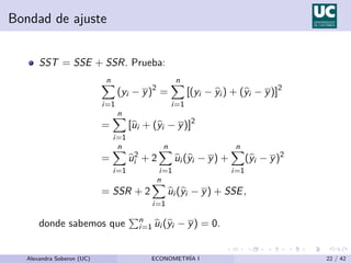 Bondad de ajuste
SST = SSE + SSR. Prueba:
n
X
i=1
(yi − y)2
=
n
X
i=1
[(yi − b
yi ) + (b
yi − y)]2
=
n
X
i=1
[b
ui + (b
yi − y)]2
=
n
X
i=1
b
u2
i + 2
n
X
i=1
b
ui (b
yi − y) +
n
X
i=1
(b
yi − y)2
= SSR + 2
n
X
i=1
b
ui (b
yi − y) + SSE,
donde sabemos que
Pn
i=1 b
ui (b
yi − y) = 0.
Alexandra Soberon (UC) ECONOMETRÍA I 22 / 42
 