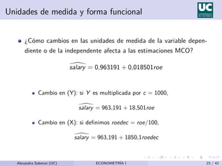 Unidades de medida y forma funcional
¿Cómo cambios en las unidades de medida de la variable depen-
diente o de la independente afecta a las estimaciones MCO?

salary = 0,963191 + 0,018501roe
Cambio en (Y): si Y es multiplicada por c = 1000,

salary = 963,191 + 18,501roe
Cambio en (X): si definimos roedec = roe/100,

salary = 963,191 + 1850,1roedec
Alexandra Soberon (UC) ECONOMETRÍA I 23 / 42
 
