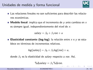 Unidades de medida y forma funcional
Las relaciones lineales no son suficientes para describir las relacio-
nes económicas.
Modelo lineal: implica que el incremento de y ante cambios en x
es siempre igual, independientemente del nivel de x:
salary = β0 + β1roe + u
Elasticidad constante (log-log): la relación entre x e y se esta-
blece en términos de incrementos relativos.
log(salary) = β0 + β1log(roe) + u,
donde β1 es la elasticidad de salary respecto a roe. Ası́,
%∆salary = β1 %∆roe.
Alexandra Soberon (UC) ECONOMETRÍA I 24 / 42
 
