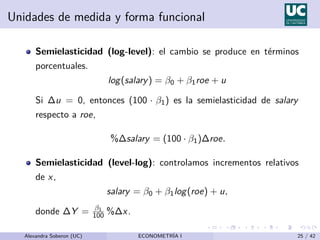 Unidades de medida y forma funcional
Semielasticidad (log-level): el cambio se produce en términos
porcentuales.
log(salary) = β0 + β1roe + u
Si ∆u = 0, entonces (100 · β1) es la semielasticidad de salary
respecto a roe,
%∆salary = (100 · β1)∆roe.
Semielasticidad (level-log): controlamos incrementos relativos
de x,
salary = β0 + β1log(roe) + u,
donde ∆Y = β1
100 %∆x.
Alexandra Soberon (UC) ECONOMETRÍA I 25 / 42
 