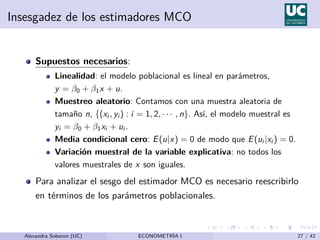 Insesgadez de los estimadores MCO
Supuestos necesarios:
Linealidad: el modelo poblacional es lineal en parámetros,
y = β0 + β1x + u.
Muestreo aleatorio: Contamos con una muestra aleatoria de
tamaño n, {(xi , yi ) : i = 1, 2, · · · , n}. Ası́, el modelo muestral es
yi = β0 + β1xi + ui .
Media condicional cero: E(u|x) = 0 de modo que E(ui |xi ) = 0.
Variación muestral de la variable explicativa: no todos los
valores muestrales de x son iguales.
Para analizar el sesgo del estimador MCO es necesario reescribirlo
en términos de los parámetros poblacionales.
Alexandra Soberon (UC) ECONOMETRÍA I 27 / 42
 