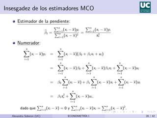 Insesgadez de los estimadores MCO
Estimador de la pendiente:
b
β1 =
Pn
i=1
(xi − x)yi
Pn
i=1
(xi − x)2
=
Pn
i=1
(xi − x)yi
s2
x
Numerador:
n
X
i=1
(xi − x)yi =
n
X
i=1
(xi − x)(β0 + β1xi + ui )
=
n
X
i=1
(xi − x)β0 +
n
X
i=1
(xi − x)β1xi +
n
X
i=1
(xi − x)ui
= β0
n
X
i=1
(xi − x) + β1
n
X
i=1
(xi − x)xi +
n
X
i=1
(xi − x)ui
= β1s2
x +
n
X
i=1
(xi − x)ui ,
dado que
Pn
i=1
(xi − x) = 0 y
Pn
i=1
(xi − x)xi =
Pn
i=1
(xi − x)2
.
Alexandra Soberon (UC) ECONOMETRÍA I 28 / 42
 