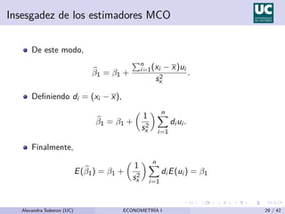 Insesgadez de los estimadores MCO
De este modo,
b
β1 = β1 +
Pn
i=1(xi − x)ui
s2
x
.
Definiendo di = (xi − x),
b
β1 = β1 +

1
s2
x
 n
X
i=1
di ui .
Finalmente,
E(b
β1) = β1 +

1
s2
x
 n
X
i=1
di E(ui ) = β1
Alexandra Soberon (UC) ECONOMETRÍA I 29 / 42
 