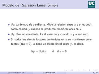 Modelo de Regresión Lineal Simple
β1: parámetro de pendiente. Mide la relación entre x e y, es decir,
cómo cambia y cuando se producen modificaciones en x.
β0: término constante. Es el valor de y cuando x y u son cero.
Si todos los demás factores contenidos en u se mantienen cons-
tantes (∆u = 0), x tiene un efecto lineal sobre y, es decir,
∆y = β1∆x si ∆u = 0.
Alexandra Soberon (UC) ECONOMETRÍA I 3 / 42
 
