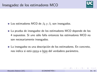 Insesgadez de los estimadores MCO
Los estimadores MCO de β0 y β1 son insesgados.
La prueba de insesgadez de los estimadores MCO depende de los
4 supuestos. Si uno sólo falla entonces los estimadores MCO no
son necesariamente insesgados.
La insesgadez es una descripción de los estimadores. En concreto,
nos indica si está cerca o lejos del verdadero parámetro.
Alexandra Soberon (UC) ECONOMETRÍA I 30 / 42
 