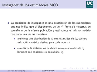 Insesgadez de los estimadores MCO
La propiedad de insesgadez es una descripción de los estimadores
que nos indica que si disponemos de un no finito de muestras de
tamaño n de la misma población y estimamos el mismo modelo
con cada una de las muestras:
tendremos una distribución de valores estimados de βj , con una
realización numérica distinta para cada muestra.
la media de la distribución de dichos valores estimados de βj
coincidirá con el parámetro poblacional βj .
Alexandra Soberon (UC) ECONOMETRÍA I 31 / 42
 