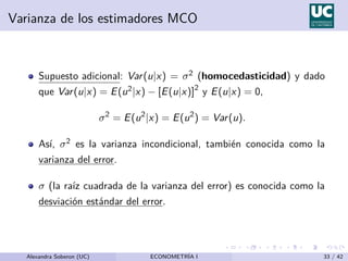 Varianza de los estimadores MCO
Supuesto adicional: Var(u|x) = σ2 (homocedasticidad) y dado
que Var(u|x) = E(u2|x) − [E(u|x)]2
y E(u|x) = 0,
σ2
= E(u2
|x) = E(u2
) = Var(u).
Ası́, σ2 es la varianza incondicional, también conocida como la
varianza del error.
σ (la raı́z cuadrada de la varianza del error) es conocida como la
desviación estándar del error.
Alexandra Soberon (UC) ECONOMETRÍA I 33 / 42
 