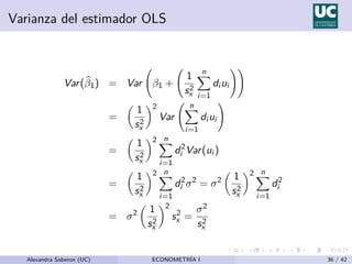 Varianza del estimador OLS
Var(b
β1) = Var β1 +
1
s2
x
n
X
i=1
di ui
!!
=

1
s2
x
2
Var
n
X
i=1
di ui
!
=

1
s2
x
2 n
X
i=1
d2
i Var(ui )
=

1
s2
x
2 n
X
i=1
d2
i σ2
= σ2

1
s2
x
2 n
X
i=1
d2
i
= σ2

1
s2
x
2
s2
x =
σ2
s2
x
Alexandra Soberon (UC) ECONOMETRÍA I 36 / 42
 