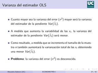 Varianza del estimador OLS
Cuanto mayor sea la varianza del error (σ2) mayor será la varianza
del estimador de la pendiente Var(b
β1).
A medida que aumenta la variabilidad de las xi , la varianza del
estimador de la pendiente Var(b
β1) será menor.
Como resultado, a medida que se incrementa el tamaño de la mues-
tra n también aumentará la varianzación total de las xi obteniendo
una menor Var(b
β1).
Problema: la varianza del error (σ2) es desconocida.
Alexandra Soberon (UC) ECONOMETRÍA I 37 / 42
 