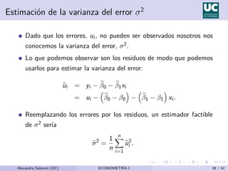 Estimación de la varianza del error σ2
Dado que los errores, ui , no pueden ser observados nosotros nos
conocemos la varianza del error, σ2.
Lo que podemos observar son los residuos de modo que podemos
usarlos para estimar la varianza del error:
b
ui = yi − b
β0 − b
β1xi
= ui −

b
β0 − β0

−

b
β1 − β1

xi .
Reemplazando los errores por los residuos, un estimador factible
de σ2 serı́a
e
σ2
=
1
n
n
X
i=1
b
u2
i .
Alexandra Soberon (UC) ECONOMETRÍA I 38 / 42
 