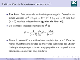Estimación de la varianza del error σ2
Problema: Este estimador es factible pero sesgado. Como los re-
siduos verifican n−1 Pn
i=1 b
ui = 0 y n−1 Pn
i=1 b
ui xi = 0, sólo hay
(n − 2) residuos independientes (grados de libertad).
Un estimador insesgado factible de σ2 es
b
σ2
=
1
(n − 2)
n
X
i=1
b
u2
i =
SSR
(n − 2)
.
Tanto e
σ2 como b
σ2 son estimadores consistentes de σ2. Para ta-
maños muestrales moderados es irrelevante cuál de los dos utilizar
dado que siempre que n no sea muy pequeño nos proporcionarán
estimaciones numéricas muy similares.
Alexandra Soberon (UC) ECONOMETRÍA I 39 / 42
 