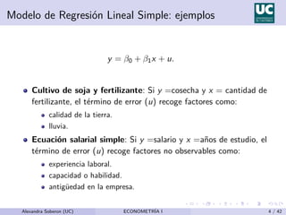 Modelo de Regresión Lineal Simple: ejemplos
y = β0 + β1x + u.
Cultivo de soja y fertilizante: Si y =cosecha y x = cantidad de
fertilizante, el término de error (u) recoge factores como:
calidad de la tierra.
lluvia.
Ecuación salarial simple: Si y =salario y x =años de estudio, el
término de error (u) recoge factores no observables como:
experiencia laboral.
capacidad o habilidad.
antigüedad en la empresa.
Alexandra Soberon (UC) ECONOMETRÍA I 4 / 42
 