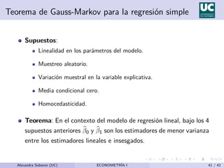 Teorema de Gauss-Markov para la regresión simple
Supuestos:
Linealidad en los parámetros del modelo.
Muestreo aleatorio.
Variación muestral en la variable explicativa.
Media condicional cero.
Homocedasticidad.
Teorema: En el contexto del modelo de regresión lineal, bajo los 4
supuestos anteriores b
β0 y b
β1 son los estimadores de menor varianza
entre los estimadores lineales e insesgados.
Alexandra Soberon (UC) ECONOMETRÍA I 41 / 42
 