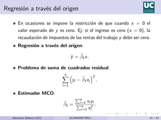 Regresión a través del origen
En ocasiones se impone la restricción de que cuando x = 0 el
valor esperado de y es cero. Ej: si el ingreso es cero (x = 0), la
recaudación de impuestos de las rentas del trabajo y debe ser cero.
Regresión a través del origen:
e
y = e
β1x.
Problema de suma de cuadrados residual:
n
X
i=1

yi − e
β1xi
2
.
Estimador MCO:
e
β1 =
Pn
i=1 xi yi
Pn
i=1 x2
i
.
Alexandra Soberon (UC) ECONOMETRÍA I 42 / 42
 