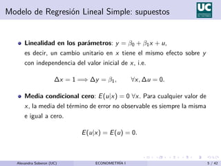 Modelo de Regresión Lineal Simple: supuestos
Linealidad en los parámetros: y = β0 + β1x + u,
es decir, un cambio unitario en x tiene el mismo efecto sobre y
con independencia del valor inicial de x, i.e.
∆x = 1 =⇒ ∆y = β1, ∀x, ∆u = 0.
Media condicional cero: E(u|x) = 0 ∀x. Para cualquier valor de
x, la media del término de error no observable es siempre la misma
e igual a cero.
E(u|x) = E(u) = 0.
Alexandra Soberon (UC) ECONOMETRÍA I 5 / 42
 