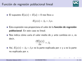 Función de regresión poblacional lineal
El supuesto E(u|x) = E(u) = 0 nos lleva a
E(y|x) = β0 + β1x.
Esta expresión nos proporciona el valor de la función de regresión
poblacional. En este caso es lineal.
Nos indica cómo varı́a el valor medio de y ante cambios en x, es
decir,
∂E(y|x)
∂x
= β1
Ası́, E(y|x) = β0 + β1x es la parte explicada por x y u es la parte
no explicada por x.
Alexandra Soberon (UC) ECONOMETRÍA I 6 / 42
 
