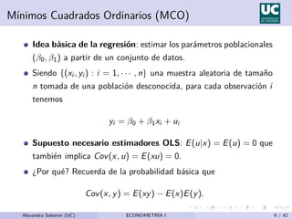 Mı́nimos Cuadrados Ordinarios (MCO)
Idea básica de la regresión: estimar los parámetros poblacionales
(β0, β1) a partir de un conjunto de datos.
Siendo {(xi , yi ) : i = 1, · · · , n} una muestra aleatoria de tamaño
n tomada de una población desconocida, para cada observación i
tenemos
yi = β0 + β1xi + ui
Supuesto necesario estimadores OLS: E(u|x) = E(u) = 0 que
también implica Cov(x, u) = E(xu) = 0.
¿Por qué? Recuerda de la probabilidad básica que
Cov(x, y) = E(xy) − E(x)E(y).
Alexandra Soberon (UC) ECONOMETRÍA I 9 / 42
 