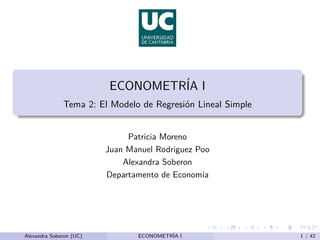 ECONOMETRÍA I
Tema 2: El Modelo de Regresión Lineal Simple
Patricia Moreno
Juan Manuel Rodriguez Poo
Alexandra Soberon
Departamento de Economı́a
Alexandra Soberon (UC) ECONOMETRÍA I 1 / 42
 