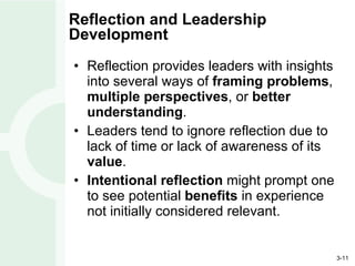 Reflection and Leadership Development Reflection provides leaders with insights into several ways of  framing problems ,  multiple perspectives , or  better understanding . Leaders tend to ignore reflection due to lack of time or lack of awareness of its  value . Intentional reflection  might prompt one to see potential  benefits  in experience not initially considered relevant. 