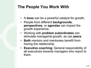 The People You Work With A  boss  can be a powerful catalyst for growth. People from different  backgrounds ,  perspectives , or  agendas  can impact the growth experience. Working with  problem subordinates  can stimulate managerial growth, as can  peers . Both  mentors and mentorees benefit from having the relationship. Executive coaching : General responsibility of all executives towards managers who report to them. 