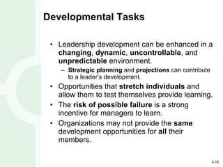 Developmental Tasks Leadership development can be enhanced in a  changing ,  dynamic ,  uncontrollable , and  unpredictable  environment. Strategic planning  and  projections  can contribute to a leader’s development. Opportunities that  stretch individuals  and allow them to test themselves provide learning. The  risk of possible failure  is a strong incentive for managers to learn. Organizations may not provide the  same  development opportunities for  all  their members. 
