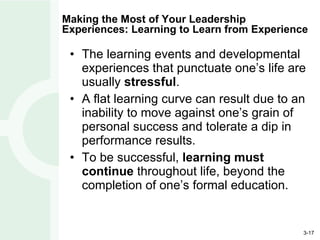 Making the Most of Your Leadership Experiences: Learning to Learn from Experience The learning events and developmental experiences that punctuate one’s life are usually  stressful . A flat learning curve can result due to an inability to move against one’s grain of personal success and tolerate a dip in performance results. To be successful,  learning must continue  throughout life, beyond the completion of one’s formal education. 