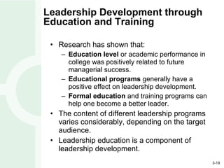 Leadership Development through Education and Training Research has shown that: Education level  or academic performance in college was positively related to future managerial success. Educational programs  generally have a positive effect on leadership development. Formal education  and training programs can help one become a better leader. The content of different leadership programs varies considerably, depending on the target audience. Leadership education is a component of leadership development. 