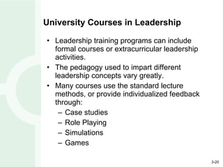 University Courses in Leadership Leadership training programs can include formal courses or extracurricular leadership activities. The pedagogy used to impart different leadership concepts vary greatly. Many courses use the standard lecture methods, or provide individualized feedback through: Case studies Role Playing Simulations Games 