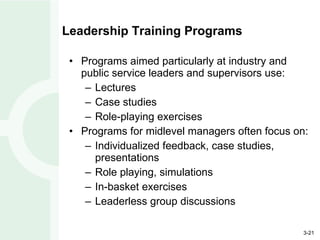 Leadership Training Programs Programs aimed particularly at industry and public service leaders and supervisors use: Lectures Case studies Role-playing exercises Programs for midlevel managers often focus on: Individualized feedback, case studies, presentations Role playing, simulations In-basket exercises Leaderless group discussions 