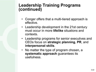 Leadership Training Programs (continued) Conger offers that a multi-tiered approach is effective. Leadership development in the 21st century must occur in more  lifelike  situations and contexts. Leadership programs for senior executives and CEOs focus on  strategic planning ,  PR , and  interpersonal skills . No matter the type of program chosen, a  systematic approach  guarantees its usefulness. 