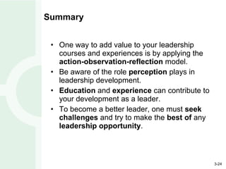 Summary One way to add value to your leadership courses and experiences is by applying the  action-observation-reflection  model. Be aware of the role  perception  plays in leadership development. Education  and  experience  can contribute to your development as a leader. To become a better leader, one must  seek   challenges  and try to make the  best of  any  leadership opportunity . 