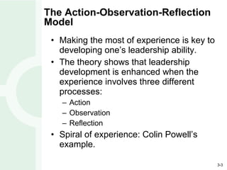 The Action-Observation-Reflection Model Making the most of experience is key to developing one’s leadership ability. The theory shows that leadership development is enhanced when the experience involves three different processes: Action Observation Reflection Spiral of experience: Colin Powell’s example. 