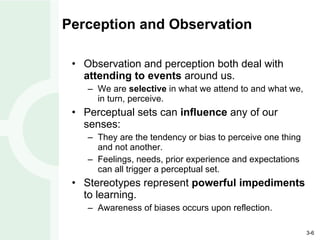 Perception and Observation Observation and perception both deal with  attending to events  around us. We are  selective  in what we attend to and what we, in turn, perceive. Perceptual sets can  influence  any of our senses: They are the tendency or bias to perceive one thing and not another. Feelings, needs, prior experience and expectations can all trigger a perceptual set. Stereotypes represent  powerful impediments  to learning. Awareness of biases occurs upon reflection. 