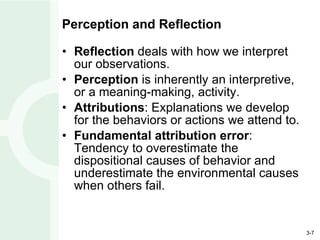 Perception and Reflection Reflection  deals with how we interpret our observations. Perception  is inherently an interpretive, or a meaning-making, activity. Attributions : Explanations we develop for the behaviors or actions we attend to. Fundamental attribution error : Tendency to overestimate the dispositional causes of behavior and underestimate the environmental causes when others fail. 