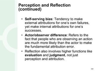 Perception and Reflection (continued) Self-serving bias : Tendency to make external attributions for one’s own failures, yet make internal attributions for one’s successes. Actor/observer difference : Refers to the fact that people who are observing an action are much more likely than the actor to make the fundamental attribution error. Reflection also involves higher functions like  evaluation  and  judgment , not just perception and attribution. 
