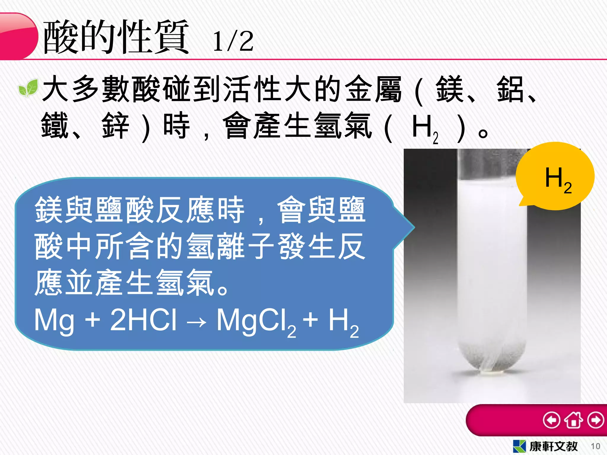 大多數酸碰到活性大的金屬（鎂、鋁、
鐵、鋅）時，會產生氫氣（ H2 ）。
酸的性質 1/2
10
鎂與鹽酸反應時，會與鹽
酸中所含的氫離子發生反
應並產生氫氣。
Mg + 2HCl → MgCl2 + H2
H2
 
