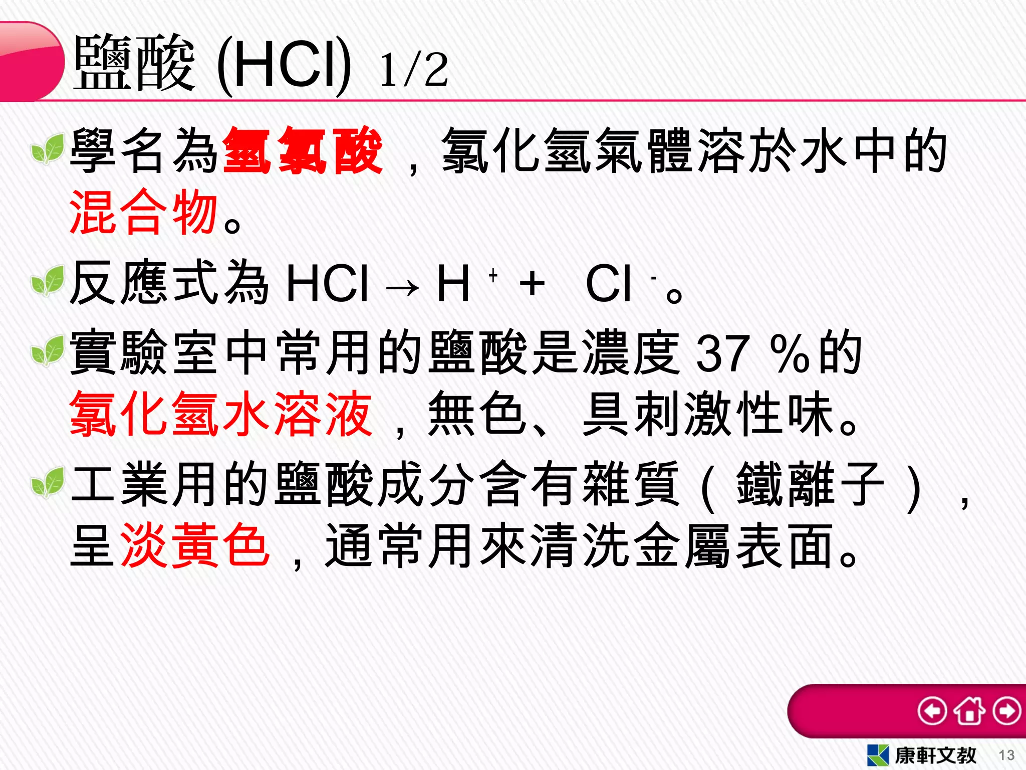 學名為氫氯酸，氯化氫氣體溶於水中的
混合物。
反應式為 HCl → H ＋
＋ Cl －
。
實驗室中常用的鹽酸是濃度 37 ％的
氯化氫水溶液，無色、具刺激性味。
工業用的鹽酸成分含有雜質（鐵離子），
呈淡黃色，通常用來清洗金屬表面。
鹽酸 (HCl) 1/2
13
 