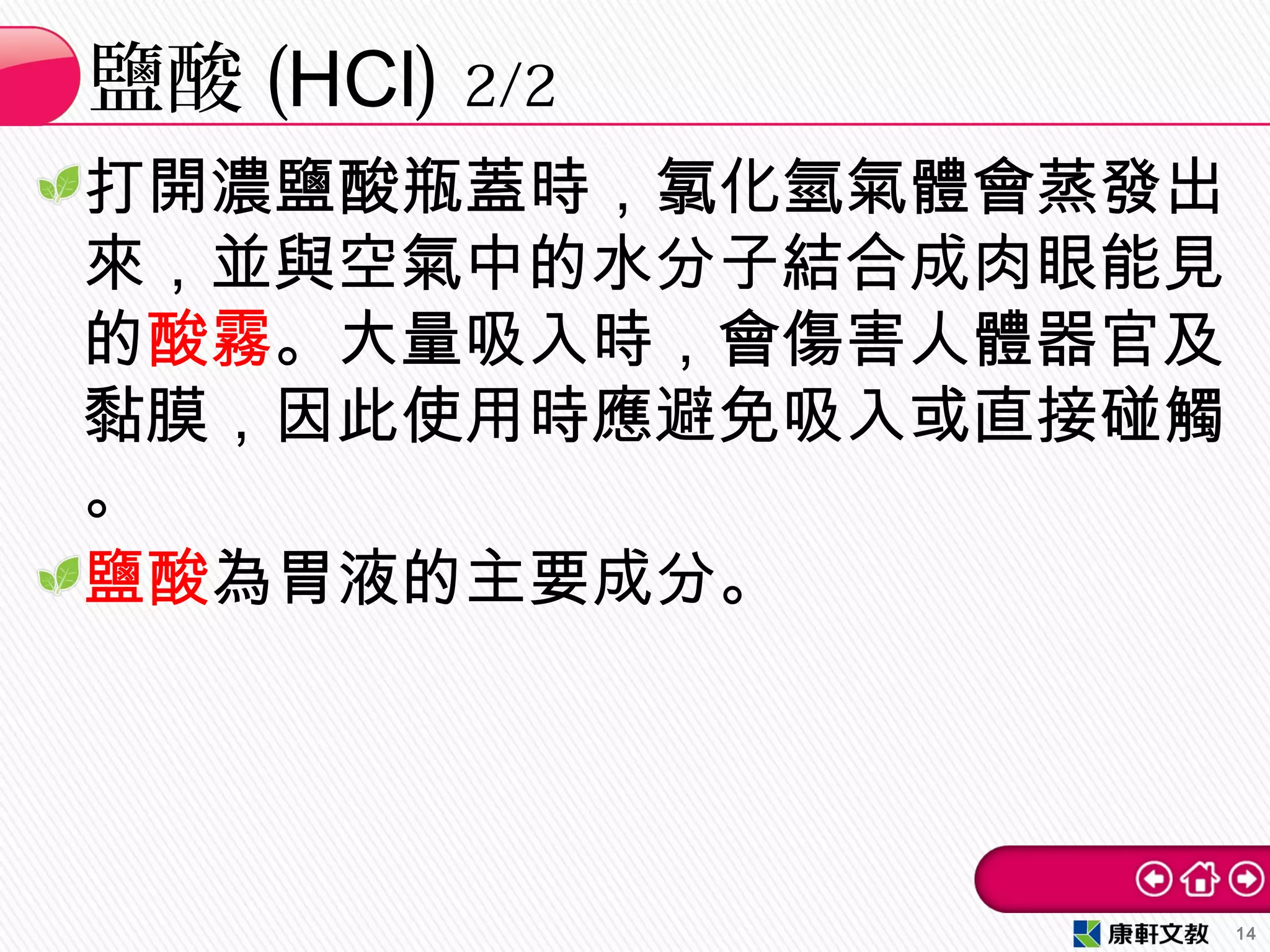 打開濃鹽酸瓶蓋時，氯化氫氣體會蒸發出
來，並與空氣中的水分子結合成肉眼能見
的酸霧。大量吸入時，會傷害人體器官及
黏膜，因此使用時應避免吸入或直接碰觸
。
鹽酸為胃液的主要成分。
鹽酸 (HCl) 2/2
14
 