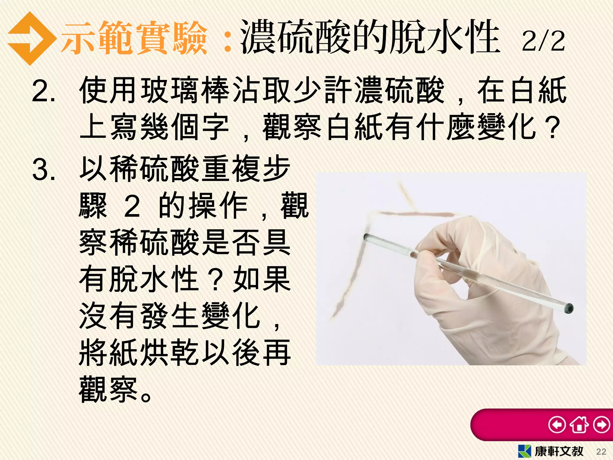 示範實驗：濃硫酸的脫水性 2/2
2. 使用玻璃棒沾取少許濃硫酸，在白紙
上寫幾個字，觀察白紙有什麼變化？
3. 以稀硫酸重複步
驟 2 的操作，觀
察稀硫酸是否具
有脫水性？如果
沒有發生變化，
將紙烘乾以後再
觀察。
22
 