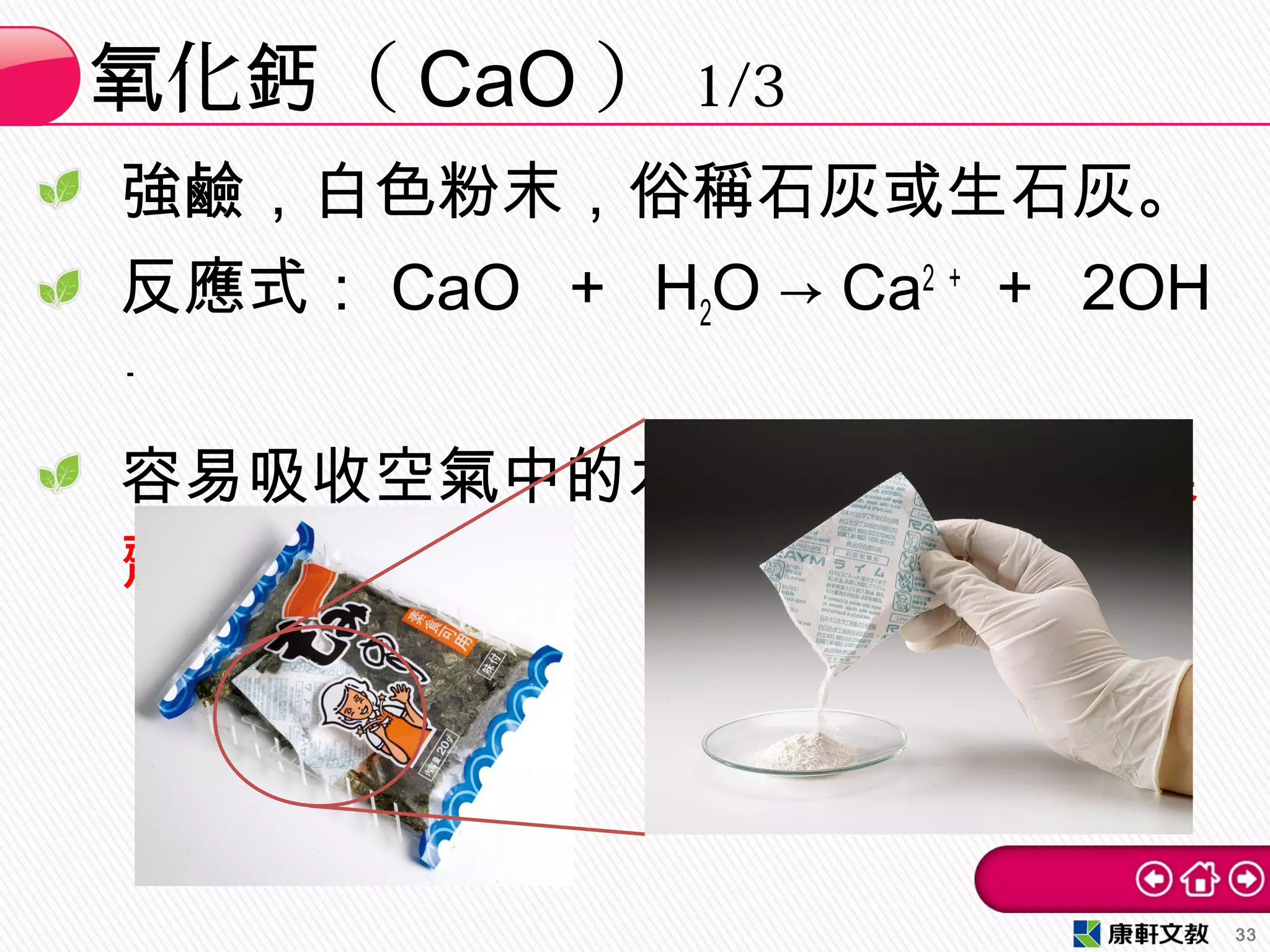 強鹼，白色粉末，俗稱石灰或生石灰。
反應式： CaO ＋ H2O → Ca2 ＋
＋ 2OH
－
容易吸收空氣中的水蒸氣，常作為乾燥
劑。
化 （氧 鈣 CaO ） 1/3
33
 