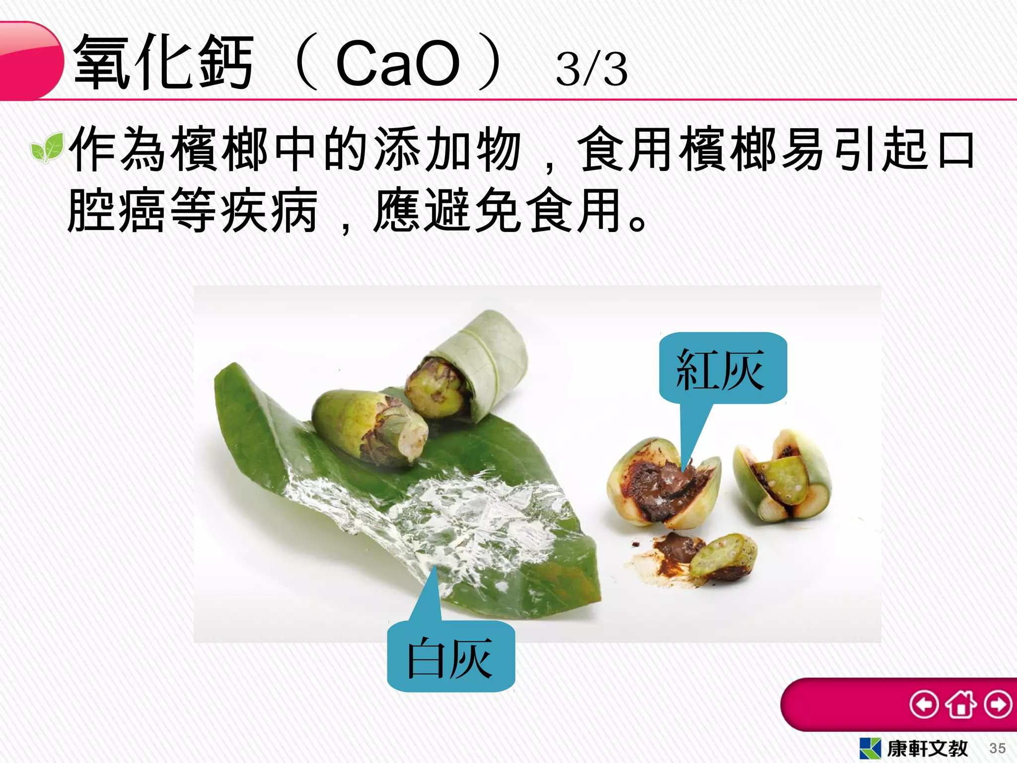 化 （氧 鈣 CaO ） 3/3
35
作為檳榔中的添加物，食用檳榔易引起口
腔癌等疾病，應避免食用。
白灰
紅灰
 