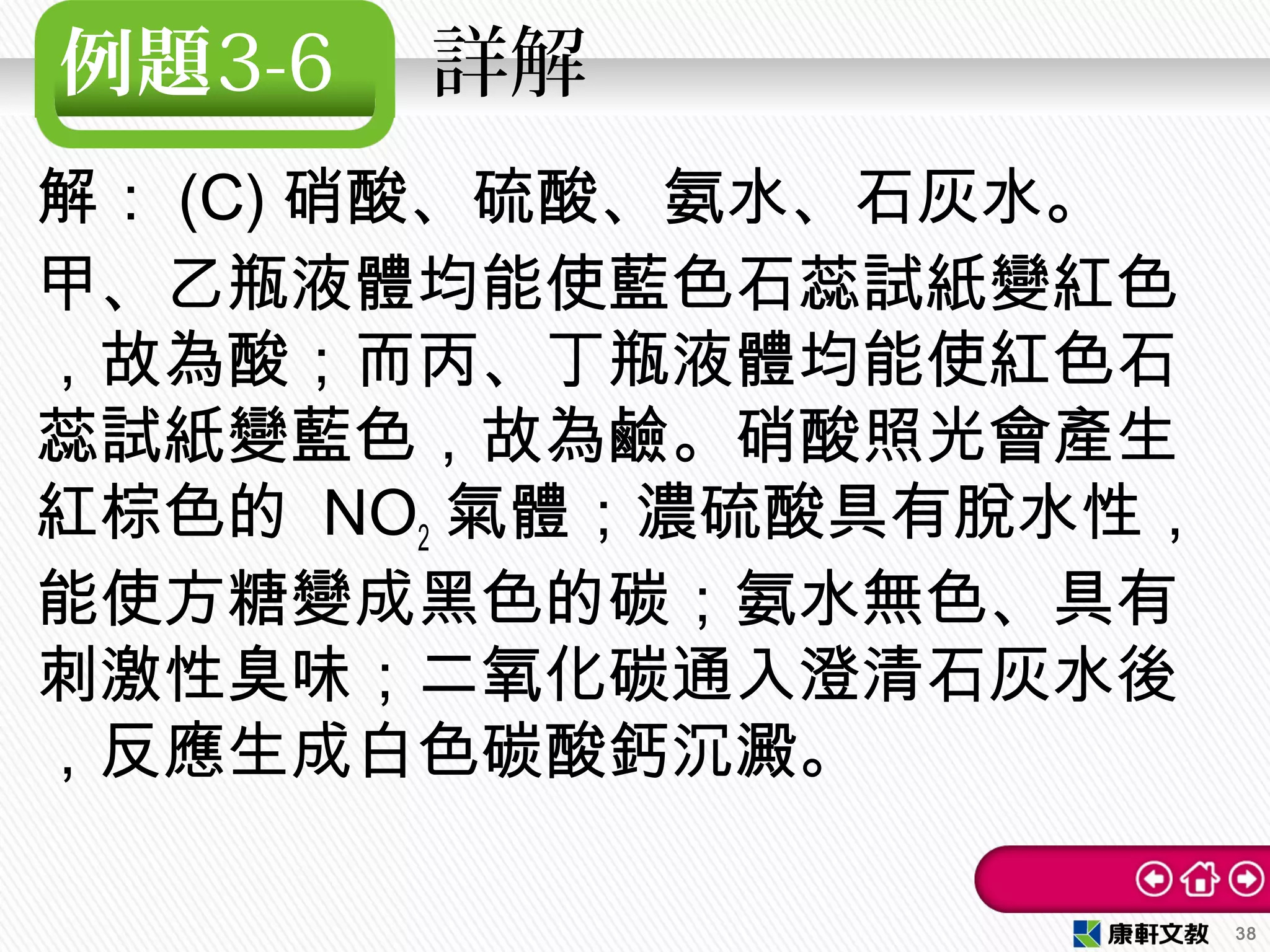 例題3-6 　詳解　
解： (C) 硝酸、硫酸、氨水、石灰水。
甲、乙瓶液體均能使藍色石蕊試紙變紅色
，故為酸；而丙、丁瓶液體均能使紅色石
蕊試紙變藍色，故為鹼。硝酸照光會產生
紅棕色的 NO2 氣體；濃硫酸具有脫水性，
能使方糖變成黑色的碳；氨水無色、具有
刺激性臭味；二氧化碳通入澄清石灰水後
，反應生成白色碳酸鈣沉澱。
38
 