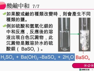 如果酸或鹼的種類改變時，則會產生不同
種類的鹽。
例如硫酸和氫氧化鋇的
中和反應，反應後的溶
液出現白色沉澱物，此
沉澱物是難溶於水的硫
酸鋇（ BaSO4 ）。
酸鹼中和 7/7
12
BaSO4
H2SO4 ＋ Ba(OH)2→BaSO4 ＋ 2H2O
 