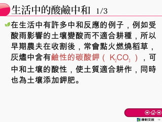 在生活中有許多中和反應的例子，例如受
酸雨影響的土壤變酸而不適合耕種，所以
早期農夫在收割後，常會點火燃燒稻草，
灰燼中含有鹼性的碳酸鉀（ K2CO3 ），可
中和土壤的酸性，使土質適合耕作，同時
也為土壤添加鉀肥。
生活中的酸鹼中和 1/3
14
 
