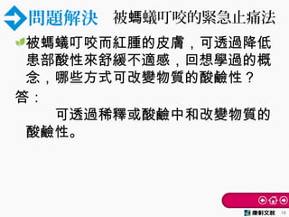 問題解決 被 蟻叮咬的緊急止痛法螞
被螞蟻叮咬而紅腫的皮膚，可透過降低
患部酸性來舒緩不適感，回想學過的概
念，哪些方式可改變物質的酸鹼性？
答：
　　可透過稀釋或酸鹼中和改變物質的
酸鹼性。
18
 