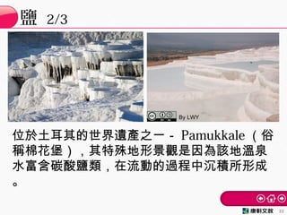 鹽 2/3
22
位於土耳其的世界遺產之一－ Pamukkale （俗
稱棉花堡），其特殊地形景觀是因為該地溫泉
水富含碳酸鹽類，在流動的過程中沉積所形成
。
By LWY
 