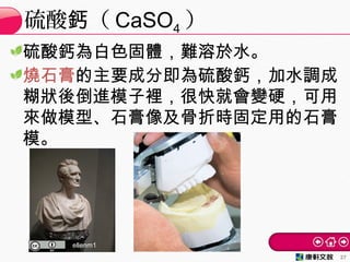 硫酸鈣為白色固體，難溶於水。
燒石膏的主要成分即為硫酸鈣，加水調成
糊狀後倒進模子裡，很快就會變硬，可用
來做模型、石膏像及骨折時固定用的石膏
模。
硫酸 （鈣 CaSO4 ）
27
ellenm1
 