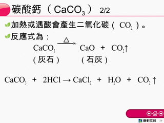 加熱或遇酸會產生二氧化碳（ CO2 ）。
反應式為：
CaCO3 　　 CaO ＋ CO2↑
( 灰石 ) 　 ( 石灰 )
CaCO3 ＋ 2HCl → CaCl2 ＋ H2O ＋ CO2 ↑
酸 （碳 鈣 CaCO3 ） 2/2
29
 