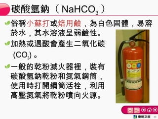 俗稱小蘇打或焙用鹼，為白色固體，易溶
於水，其水溶液呈弱鹼性。
加熱或遇酸會產生二氧化碳
(CO2) 。
一般的乾粉滅火器裡，裝有
碳酸氫鈉乾粉和氮氣鋼筒，
使用時打開鋼筒活栓，利用
高壓氮氣將乾粉噴向火源。
酸 （碳 氫鈉 NaHCO3 ）
30
 